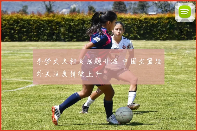 李梦丈夫相关话题升温 中国女篮场外关注度持续上升