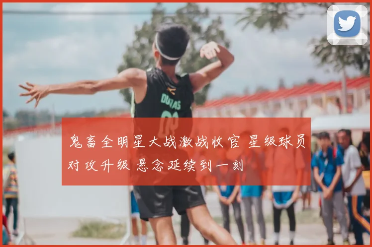 鬼畜全明星大战激战收官 星级球员对攻升级 悬念延续到一刻