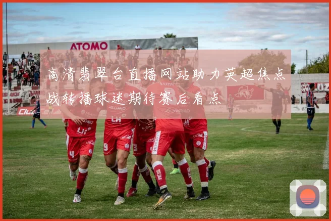 高清翡翠台直播网站助力英超焦点战转播球迷期待赛后看点