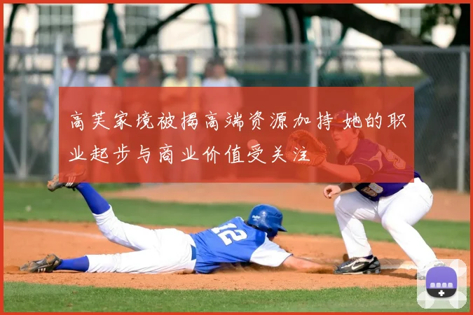 高芙家境被揭高端资源加持 她的职业起步与商业价值受关注