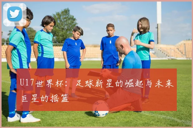 U17世界杯:足球新星的崛起与未来巨星的摇篮