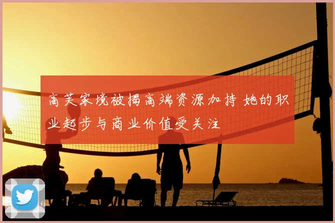 高芙家境被揭高端资源加持 她的职业起步与商业价值受关注