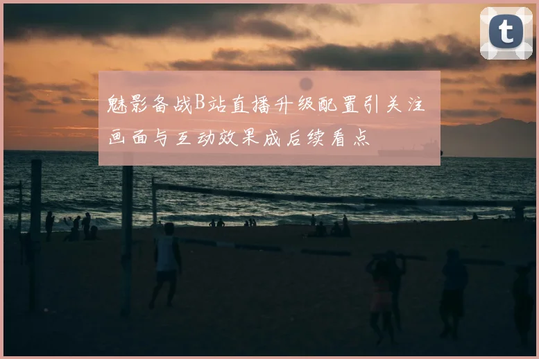 魅影备战B站直播升级配置引关注 画面与互动效果成后续看点