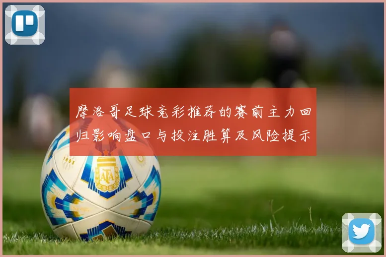 摩洛哥足球竞彩推荐的赛前主力回归影响盘口与投注胜算及风险提示