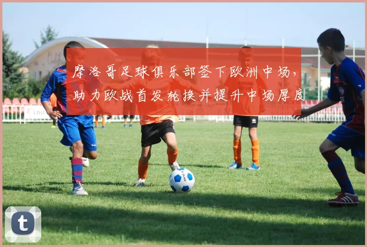 摩洛哥足球俱乐部签下欧洲中场，助力欧战首发轮换并提升中场厚度