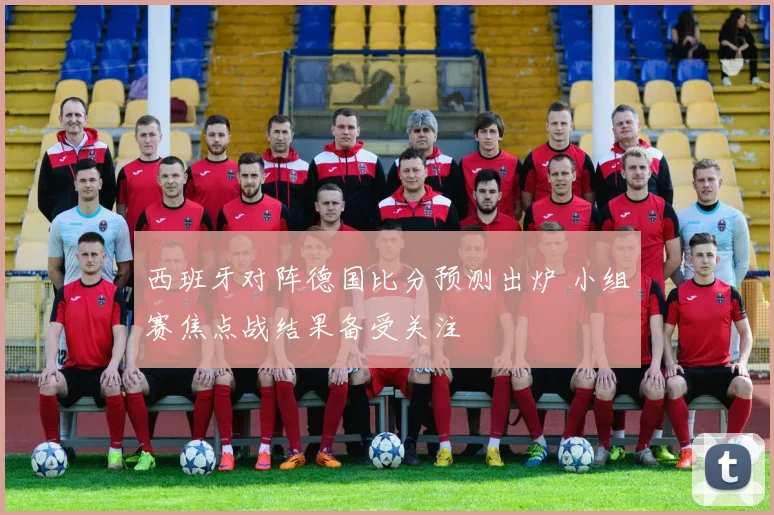 西班牙对阵德国比分预测出炉 小组赛焦点战结果备受关注