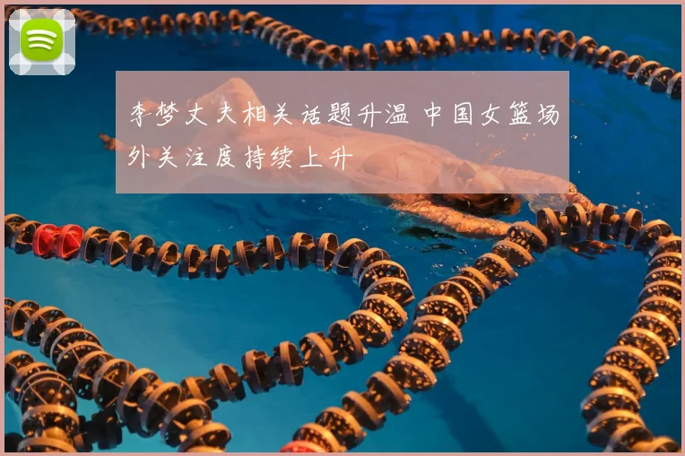 李梦丈夫相关话题升温 中国女篮场外关注度持续上升