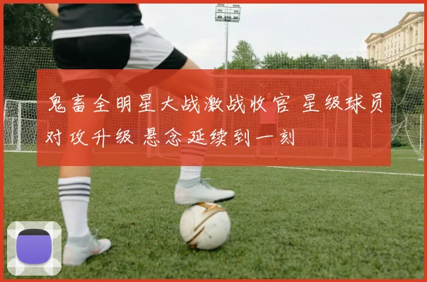 鬼畜全明星大战激战收官 星级球员对攻升级 悬念延续到一刻