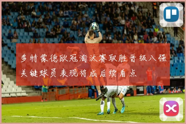 多特蒙德欧冠淘汰赛取胜晋级八强关键球员表现将成后续看点
