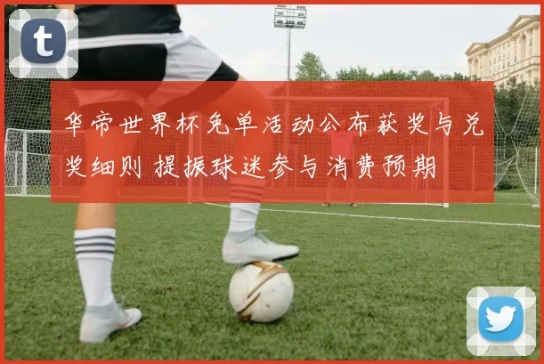 华帝世界杯免单活动公布获奖与兑奖细则 提振球迷参与消费预期