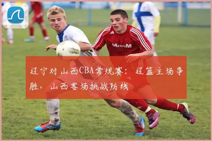 辽宁对山西CBA常规赛：辽篮主场争胜，山西客场挑战防线