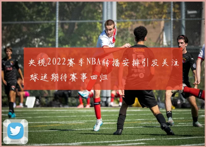 央视2022赛季NBA转播安排引发关注 球迷期待赛事回归