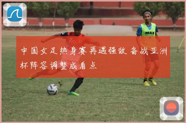 中国女足热身赛再遇强敌 备战亚洲杯阵容调整成看点