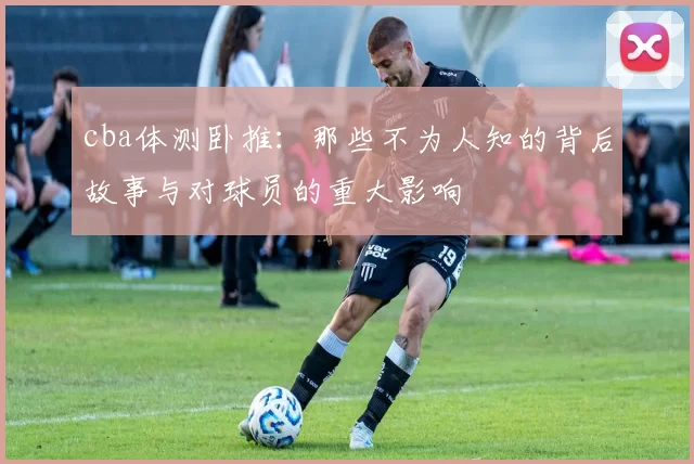 cba体测卧推：那些不为人知的背后故事与对球员的重大影响