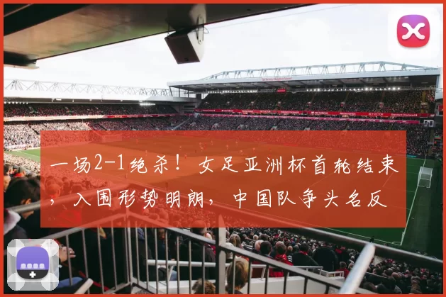 一场2-1绝杀！女足亚洲杯首轮结束，入围形势明朗，中国队争头名反转