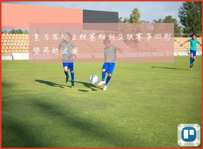 皇马客场击败塞维利亚联赛争四形势再起波澜