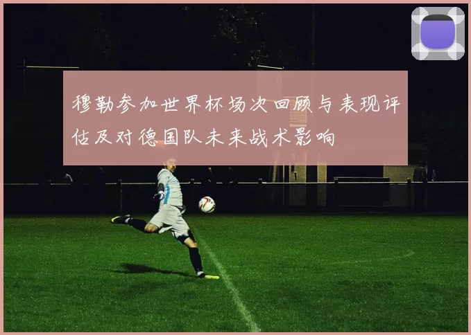 穆勒参加世界杯场次回顾与表现评估及对德国队未来战术影响