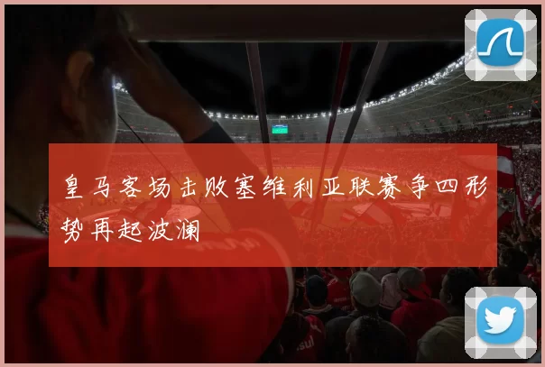 皇马客场击败塞维利亚联赛争四形势再起波澜