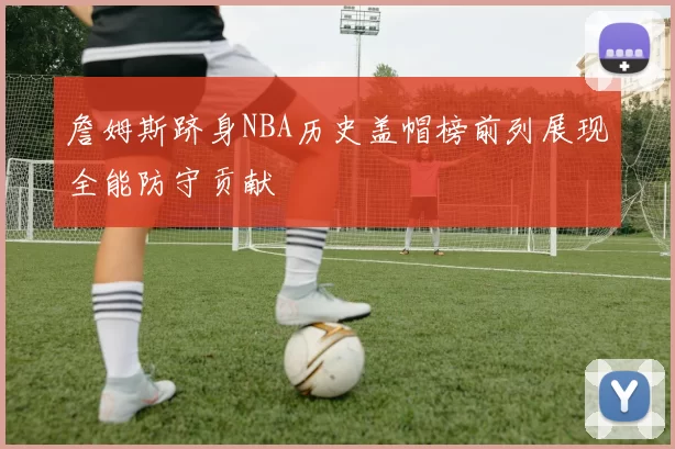 詹姆斯跻身NBA历史盖帽榜前列展现全能防守贡献