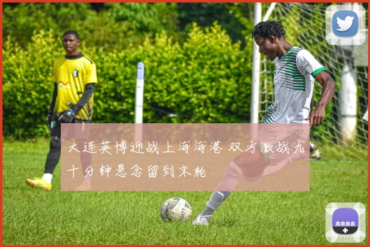 大连英博迎战上海海港 双方激战九十分钟悬念留到末轮