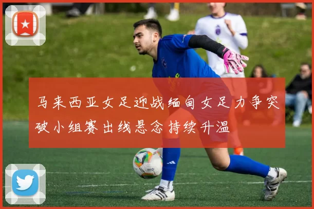 马来西亚女足迎战缅甸女足力争突破小组赛出线悬念持续升温