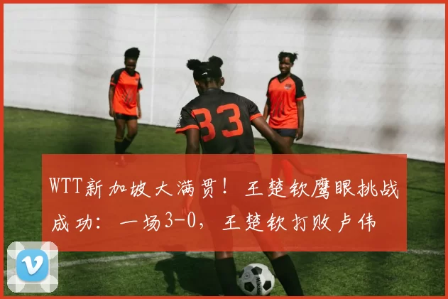 WTT新加坡大满贯！王楚钦鹰眼挑战成功：一场3-0，王楚钦打败卢伟