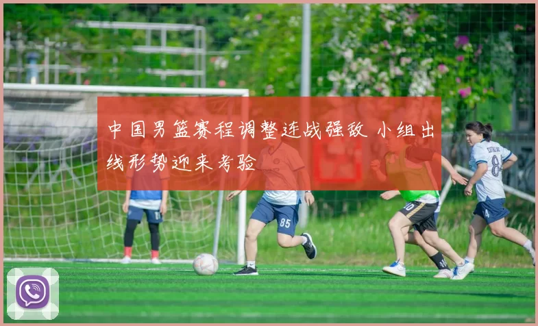 中国男篮赛程调整连战强敌 小组出线形势迎来考验