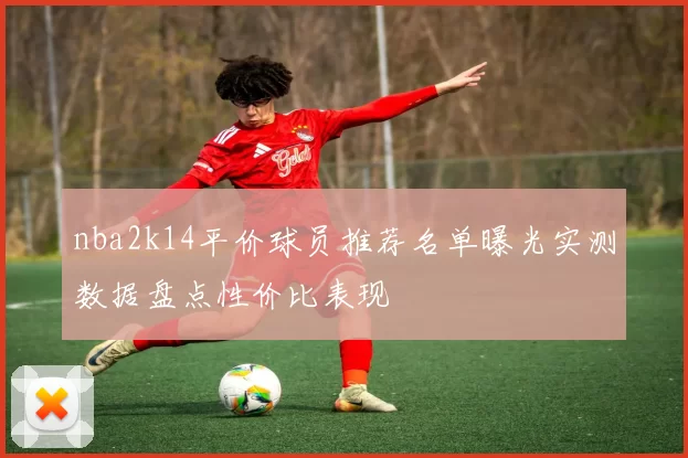 nba2k14平价球员推荐名单曝光实测数据盘点性价比表现