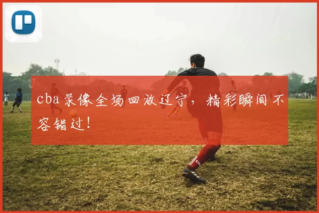 cba录像全场回放辽宁,精彩瞬间不容错过!
