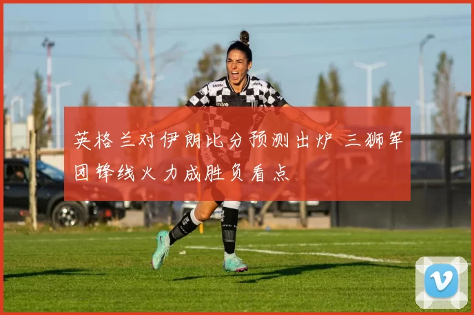 英格兰对伊朗比分预测出炉 三狮军团锋线火力成胜负看点