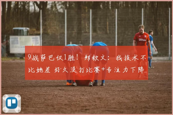 9战萨巴仅1胜！郑钦文：我技术不比她差 好久没打比赛+专注力下降