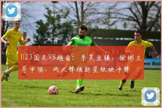 U23国足VS越南：李昊坐镇，徐彬主导中场，两大锋线新星联袂冲锋