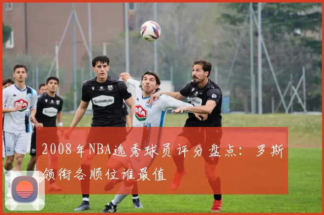 2008年NBA选秀球员评分盘点：罗斯领衔各顺位谁最值