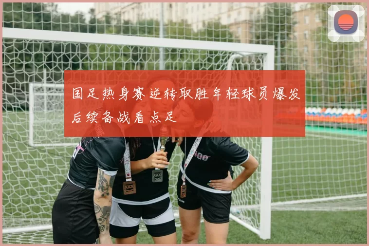 国足热身赛逆转取胜年轻球员爆发后续备战看点足