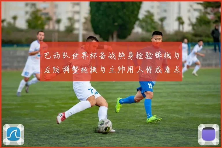 巴西队世界杯备战热身检验锋线与后防调整轮换与主帅用人将成看点