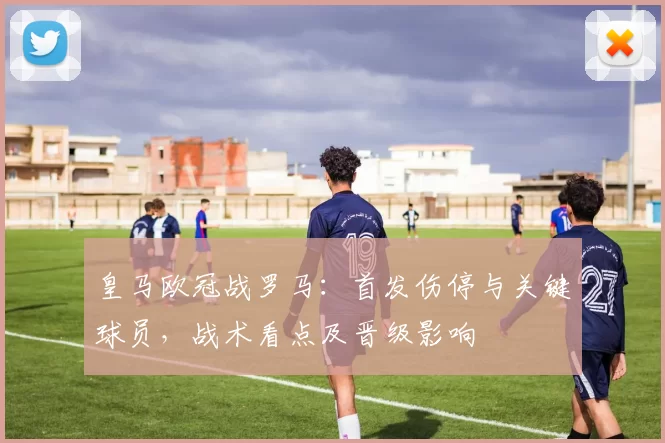 皇马欧冠战罗马：首发伤停与关键球员，战术看点及晋级影响