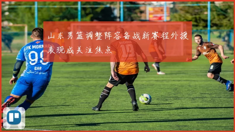 山东男篮调整阵容备战新赛程外援表现成关注焦点