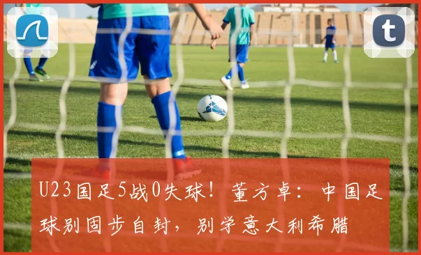 U23国足5战0失球！董方卓：中国足球别固步自封，别学意大利希腊