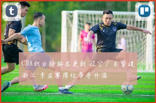 CBA积分榜排名更新 辽宁广东紧追浙江 季后赛席位争夺升温