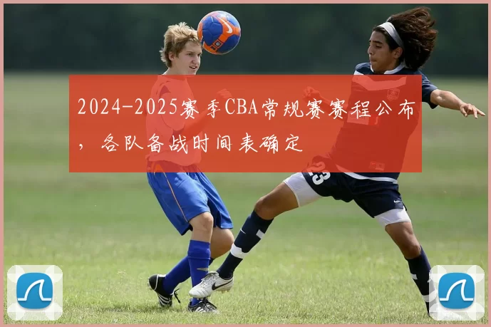 2024-2025赛季CBA常规赛赛程公布，各队备战时间表确定