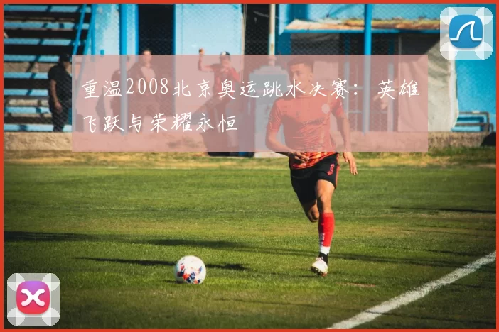 重温2008北京奥运跳水决赛：英雄飞跃与荣耀永恒