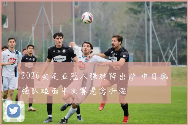 2026女足亚冠八强对阵出炉 中日韩强队碰面半决赛悬念升温