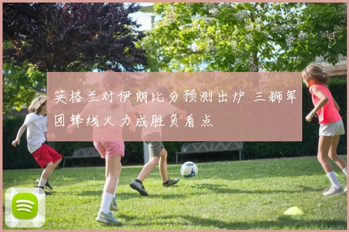 英格兰对伊朗比分预测出炉 三狮军团锋线火力成胜负看点