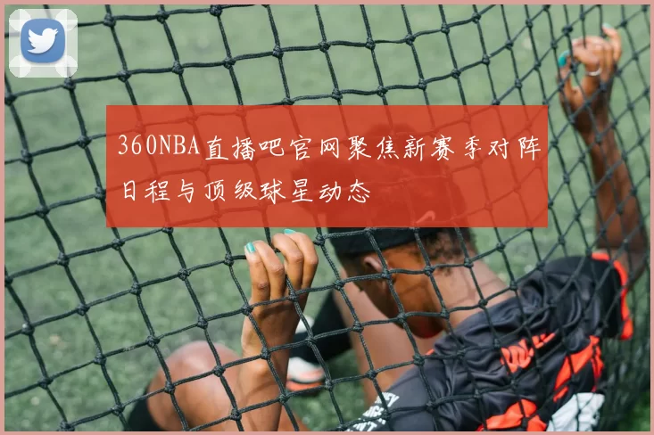 360NBA直播吧官网聚焦新赛季对阵日程与顶级球星动态