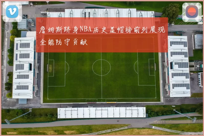 詹姆斯跻身NBA历史盖帽榜前列展现全能防守贡献