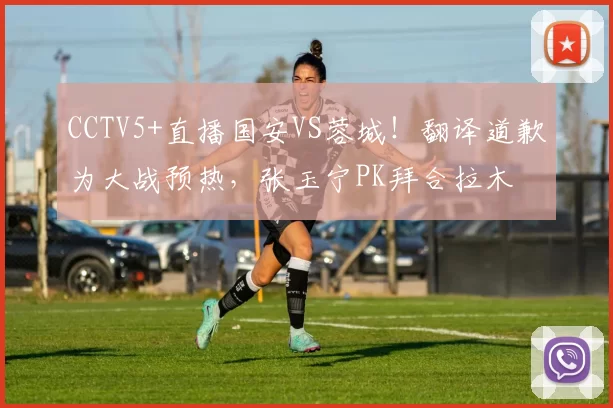CCTV5+直播国安VS蓉城！翻译道歉为大战预热，张玉宁PK拜合拉木