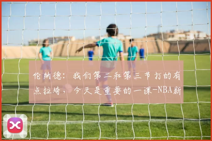 伦纳德:我们第二和第三节打的有点拉垮,今天是重要的一课-NBA新闻