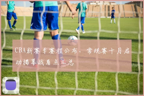 CBA新赛季赛程公布，常规赛十月启动揭幕战看点汇总