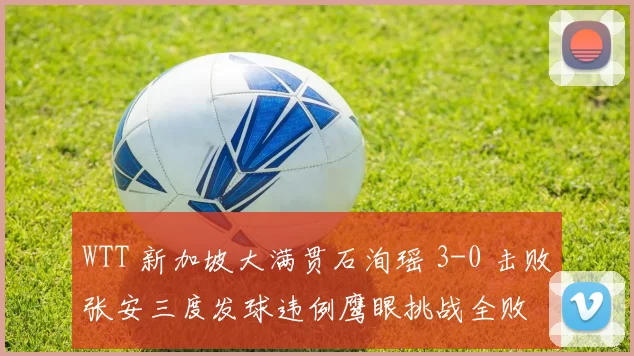 WTT 新加坡大满贯石洵瑶 3-0 击败张安三度发球违例鹰眼挑战全败