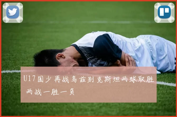 U17国少再战乌兹别克斯坦两球取胜 两战一胜一负